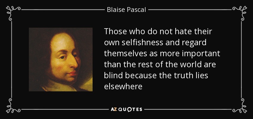 Those who do not hate their own selfishness and regard themselves as more important than the rest of the world are blind because the truth lies elsewhere - Blaise Pascal