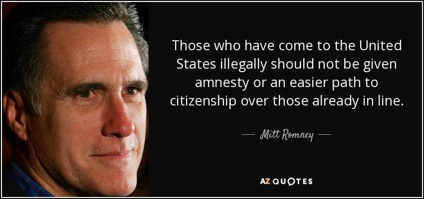 Those who have come to the United States illegally should not be given amnesty or an easier path to citizenship over those already in line. - Mitt Romney
