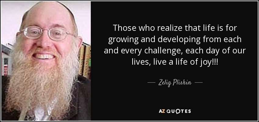 Those who realize that life is for growing and developing from each and every challenge, each day of our lives, live a life of joy!!! - Zelig Pliskin