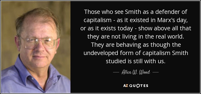 Those who see Smith as a defender of capitalism - as it existed in Marx's day, or as it exists today - show above all that they are not living in the real world. They are behaving as though the undeveloped form of capitalism Smith studied is still with us. - Allen W. Wood