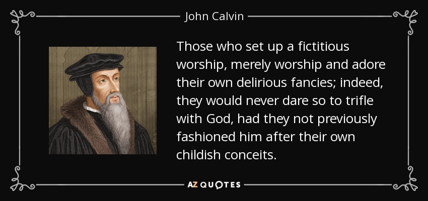 Those who set up a fictitious worship, merely worship and adore their own delirious fancies; indeed, they would never dare so to trifle with God, had they not previously fashioned him after their own childish conceits. - John Calvin