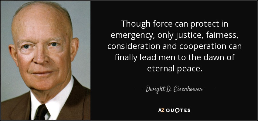 Aunque la fuerza puede proteger en caso de emergencia, sólo la justicia, la equidad, la consideración y la cooperación pueden conducir finalmente a los hombres al alba de la paz eterna. - Dwight D. Eisenhower