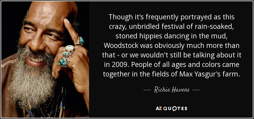 Though it's frequently portrayed as this crazy, unbridled festival of rain-soaked, stoned hippies dancing in the mud, Woodstock was obviously much more than that - or we wouldn't still be talking about it in 2009. People of all ages and colors came together in the fields of Max Yasgur's farm. - Richie Havens