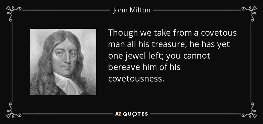 Though we take from a covetous man all his treasure, he has yet one jewel left; you cannot bereave him of his covetousness. - John Milton