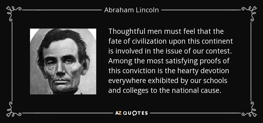 Thoughtful men must feel that the fate of civilization upon this continent is involved in the issue of our contest. Among the most satisfying proofs of this conviction is the hearty devotion everywhere exhibited by our schools and colleges to the national cause. - Abraham Lincoln