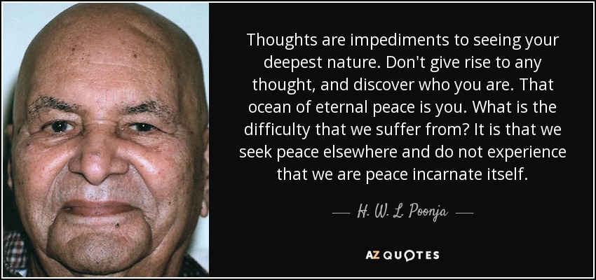 Thoughts are impediments to seeing your deepest nature. Don't give rise to any thought, and discover who you are. That ocean of eternal peace is you. What is the difficulty that we suffer from? It is that we seek peace elsewhere and do not experience that we are peace incarnate itself. - H. W. L. Poonja