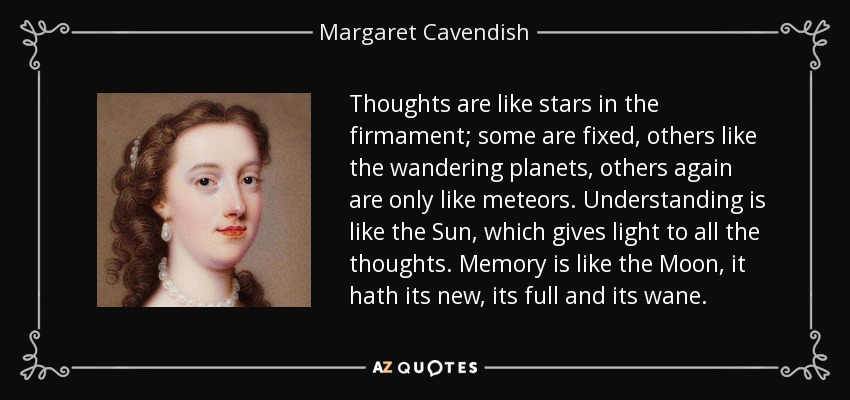 Thoughts are like stars in the firmament; some are fixed, others like the wandering planets, others again are only like meteors. Understanding is like the Sun, which gives light to all the thoughts. Memory is like the Moon, it hath its new, its full and its wane. - Margaret Cavendish