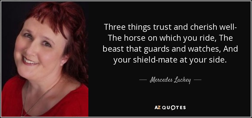 Three things trust and cherish well- The horse on which you ride, The beast that guards and watches, And your shield-mate at your side. - Mercedes Lackey