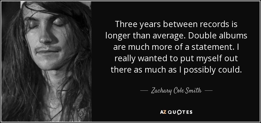 Three years between records is longer than average. Double albums are much more of a statement. I really wanted to put myself out there as much as I possibly could. - Zachary Cole Smith