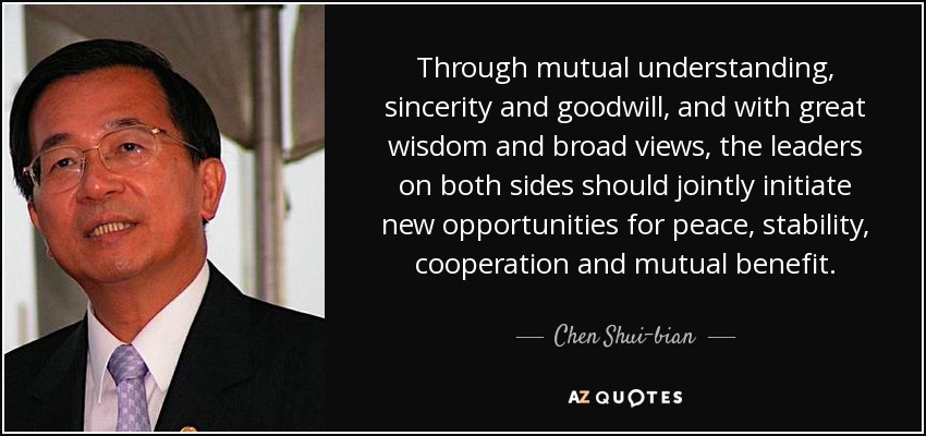 Through mutual understanding, sincerity and goodwill, and with great wisdom and broad views, the leaders on both sides should jointly initiate new opportunities for peace, stability, cooperation and mutual benefit. - Chen Shui-bian