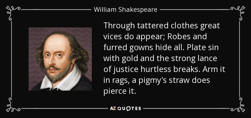 Through tattered clothes great vices do appear; Robes and furred gowns hide all. Plate sin with gold and the strong lance of justice hurtless breaks. Arm it in rags, a pigmy's straw does pierce it. - William Shakespeare