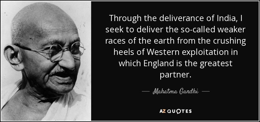 Through the deliverance of India, I seek to deliver the so-called weaker races of the earth from the crushing heels of Western exploitation in which England is the greatest partner. - Mahatma Gandhi