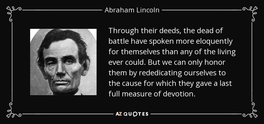 Through their deeds, the dead of battle have spoken more eloquently for themselves than any of the living ever could. But we can only honor them by rededicating ourselves to the cause for which they gave a last full measure of devotion. - Abraham Lincoln