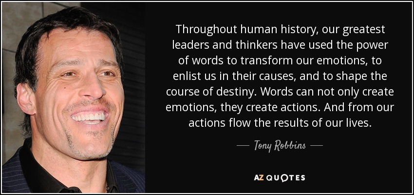 Throughout human history, our greatest leaders and thinkers have used the power of words to transform our emotions, to enlist us in their causes, and to shape the course of destiny. Words can not only create emotions, they create actions. And from our actions flow the results of our lives. - Tony Robbins
