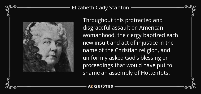Throughout this protracted and disgraceful assault on American womanhood, the clergy baptized each new insult and act of injustice in the name of the Christian religion, and uniformly asked God's blessing on proceedings that would have put to shame an assembly of Hottentots. - Elizabeth Cady Stanton
