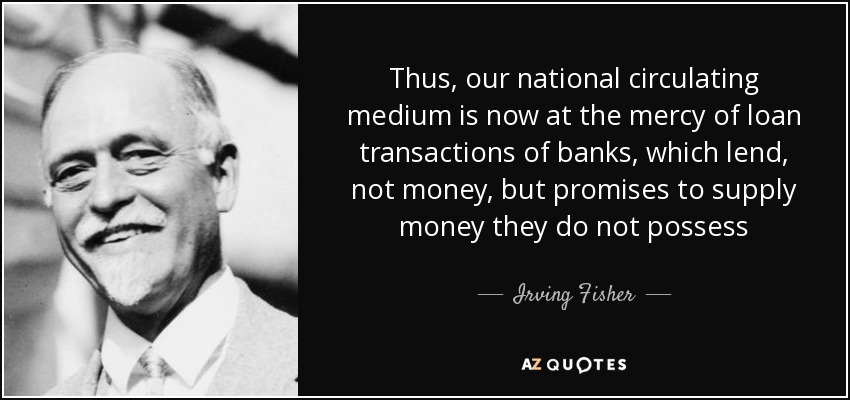 Thus, our national circulating medium is now at the mercy of loan transactions of banks, which lend, not money, but promises to supply money they do not possess - Irving Fisher
