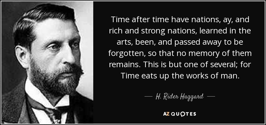 Time after time have nations, ay, and rich and strong nations, learned in the arts, been, and passed away to be forgotten, so that no memory of them remains. This is but one of several; for Time eats up the works of man. - H. Rider Haggard