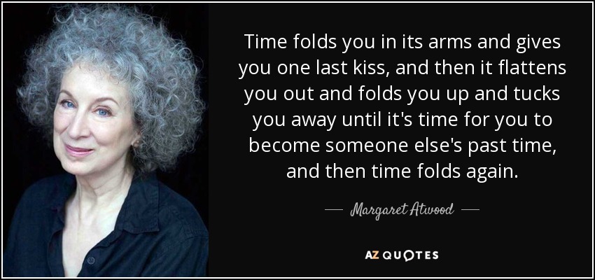Time folds you in its arms and gives you one last kiss, and then it flattens you out and folds you up and tucks you away until it's time for you to become someone else's past time, and then time folds again. - Margaret Atwood