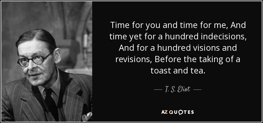 Time for you and time for me, And time yet for a hundred indecisions, And for a hundred visions and revisions, Before the taking of a toast and tea. - T. S. Eliot