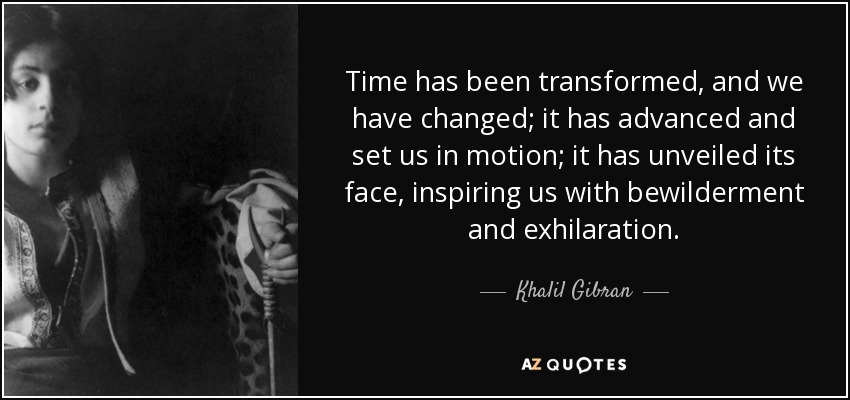 Time has been transformed, and we have changed; it has advanced and set us in motion; it has unveiled its face, inspiring us with bewilderment and exhilaration. - Khalil Gibran
