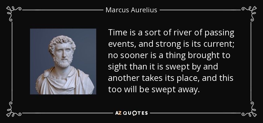 Time is a sort of river of passing events, and strong is its current; no sooner is a thing brought to sight than it is swept by and another takes its place, and this too will be swept away. - Marcus Aurelius