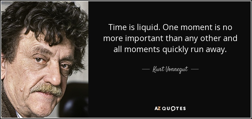 Time is liquid. One moment is no more important than any other and all moments quickly run away. - Kurt Vonnegut