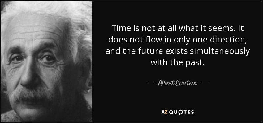 Time is not at all what it seems. It does not flow in only one direction, and the future exists simultaneously with the past. - Albert Einstein