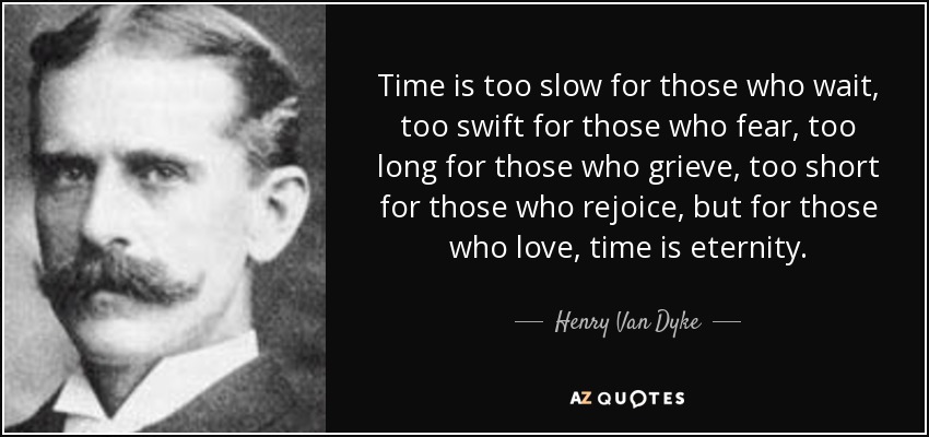 El tiempo es demasiado lento para los que esperan, demasiado rápido para los que temen, demasiado largo para los que lloran, demasiado corto para los que se alegran, pero para los que aman, el tiempo es eternidad. - Henry Van Dyke