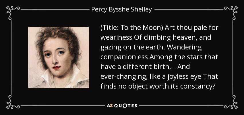 (Title: To the Moon) Art thou pale for weariness Of climbing heaven, and gazing on the earth, Wandering companionless Among the stars that have a different birth,-- And ever-changing, like a joyless eye That finds no object worth its constancy? - Percy Bysshe Shelley