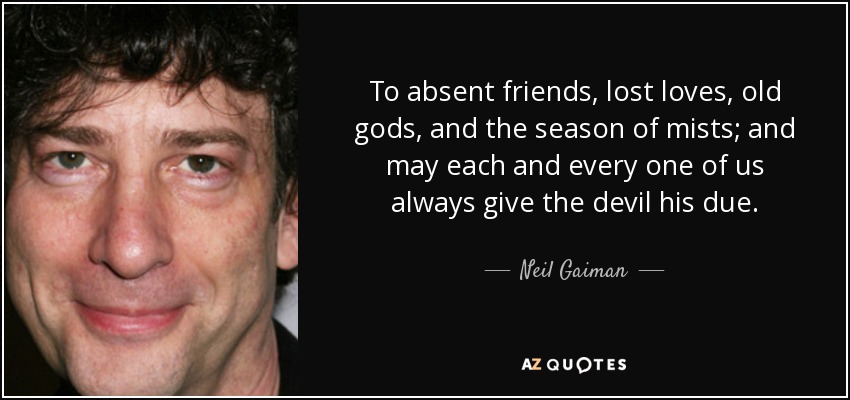 To absent friends, lost loves, old gods, and the season of mists; and may each and every one of us always give the devil his due. - Neil Gaiman
