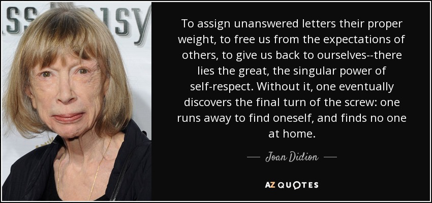 To assign unanswered letters their proper weight, to free us from the expectations of others, to give us back to ourselves--there lies the great, the singular power of self-respect. Without it, one eventually discovers the final turn of the screw: one runs away to find oneself, and finds no one at home. - Joan Didion