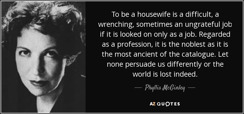 To be a housewife is a difficult, a wrenching, sometimes an ungrateful job if it is looked on only as a job. Regarded as a profession, it is the noblest as it is the most ancient of the catalogue. Let none persuade us differently or the world is lost indeed. - Phyllis McGinley