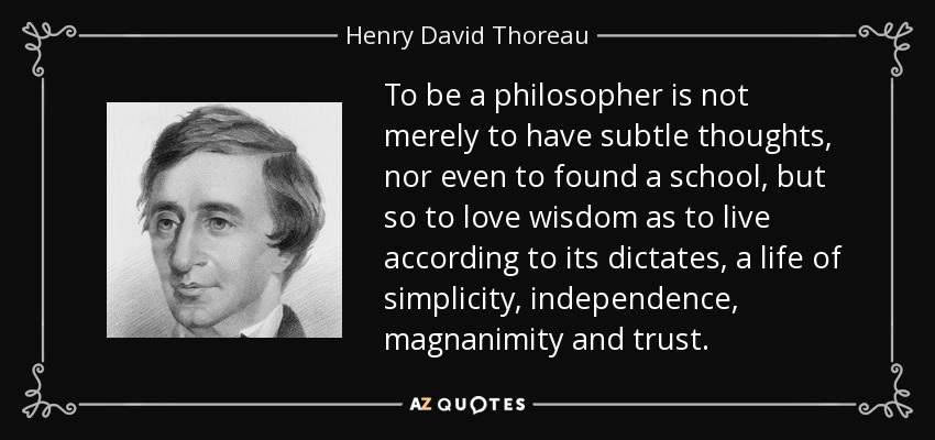To be a philosopher is not merely to have subtle thoughts, nor even to found a school, but so to love wisdom as to live according to its dictates, a life of simplicity, independence, magnanimity and trust. - Henry David Thoreau