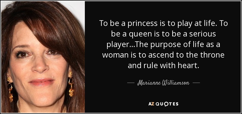 To be a princess is to play at life. To be a queen is to be a serious player...The purpose of life as a woman is to ascend to the throne and rule with heart. - Marianne Williamson