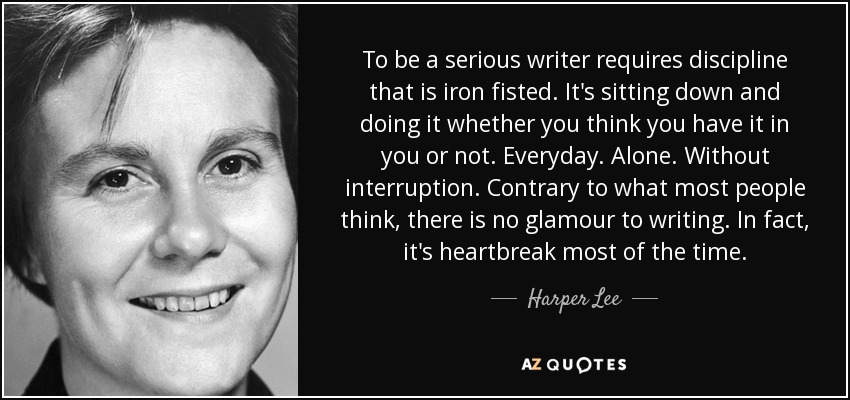 To be a serious writer requires discipline that is iron fisted. It's sitting down and doing it whether you think you have it in you or not. Everyday. Alone. Without interruption. Contrary to what most people think, there is no glamour to writing. In fact, it's heartbreak most of the time. - Harper Lee