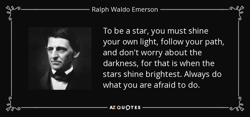 To be a star, you must shine your own light, follow your path, and don't worry about the darkness, for that is when the stars shine brightest. Always do what you are afraid to do. - Ralph Waldo Emerson