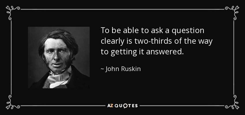 To be able to ask a question clearly is two-thirds of the way to getting it answered. - John Ruskin