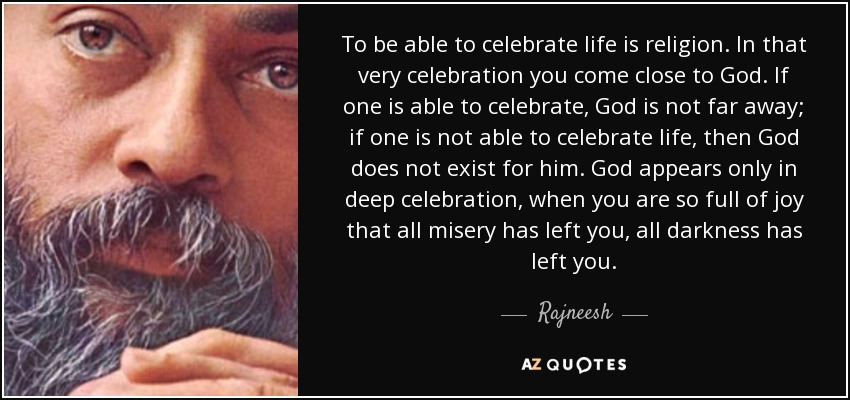 To be able to celebrate life is religion. In that very celebration you come close to God. If one is able to celebrate, God is not far away; if one is not able to celebrate life, then God does not exist for him. God appears only in deep celebration, when you are so full of joy that all misery has left you, all darkness has left you. - Rajneesh
