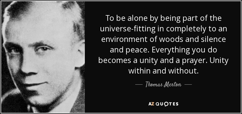 To be alone by being part of the universe-fitting in completely to an environment of woods and silence and peace. Everything you do becomes a unity and a prayer. Unity within and without. - Thomas Merton