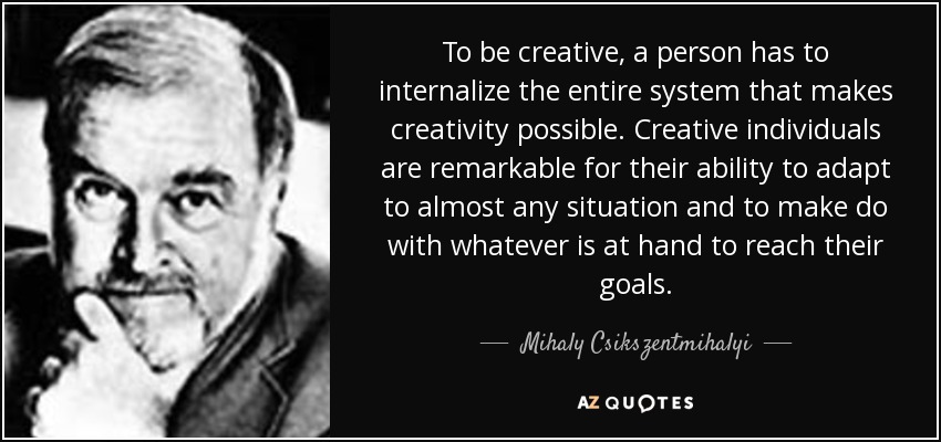 To be creative, a person has to internalize the entire system that makes creativity possible. Creative individuals are remarkable for their ability to adapt to almost any situation and to make do with whatever is at hand to reach their goals. - Mihaly Csikszentmihalyi