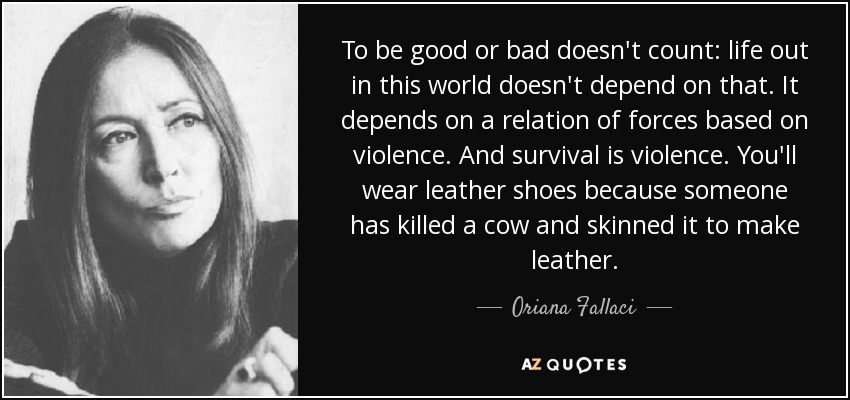 To be good or bad doesn't count: life out in this world doesn't depend on that. It depends on a relation of forces based on violence. And survival is violence. You'll wear leather shoes because someone has killed a cow and skinned it to make leather. - Oriana Fallaci