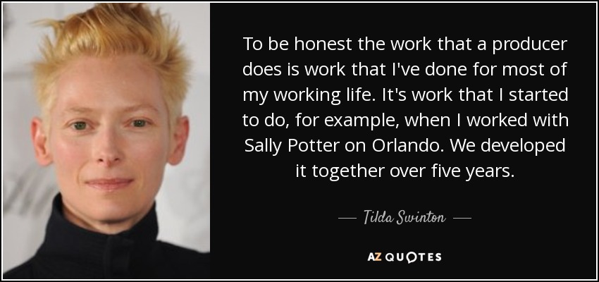 To be honest the work that a producer does is work that I've done for most of my working life. It's work that I started to do, for example, when I worked with Sally Potter on Orlando. We developed it together over five years. - Tilda Swinton