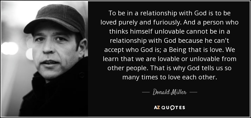 To be in a relationship with God is to be loved purely and furiously. And a person who thinks himself unlovable cannot be in a relationship with God because he can't accept who God is; a Being that is love. We learn that we are lovable or unlovable from other people. That is why God tells us so many times to love each other. - Donald Miller