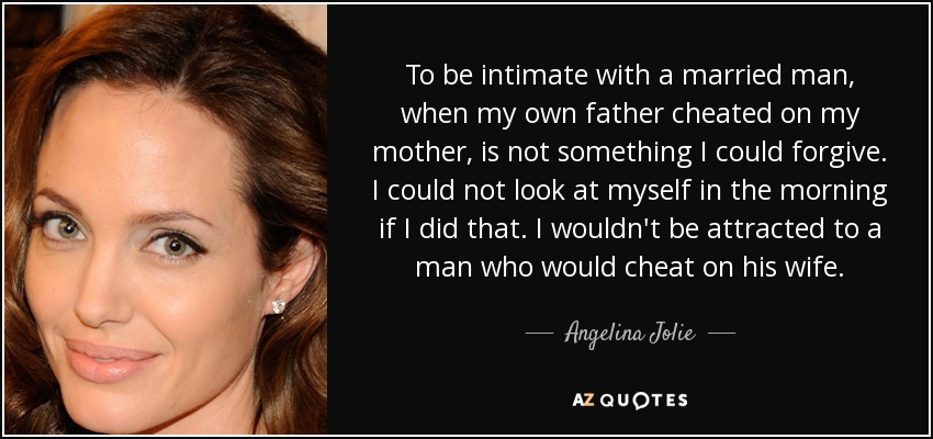 To be intimate with a married man, when my own father cheated on my mother, is not something I could forgive. I could not look at myself in the morning if I did that. I wouldn't be attracted to a man who would cheat on his wife. - Angelina Jolie