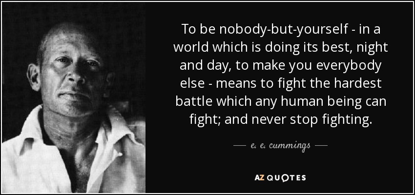 To be nobody-but-yourself - in a world which is doing its best, night and day, to make you everybody else - means to fight the hardest battle which any human being can fight; and never stop fighting. - e. e. cummings