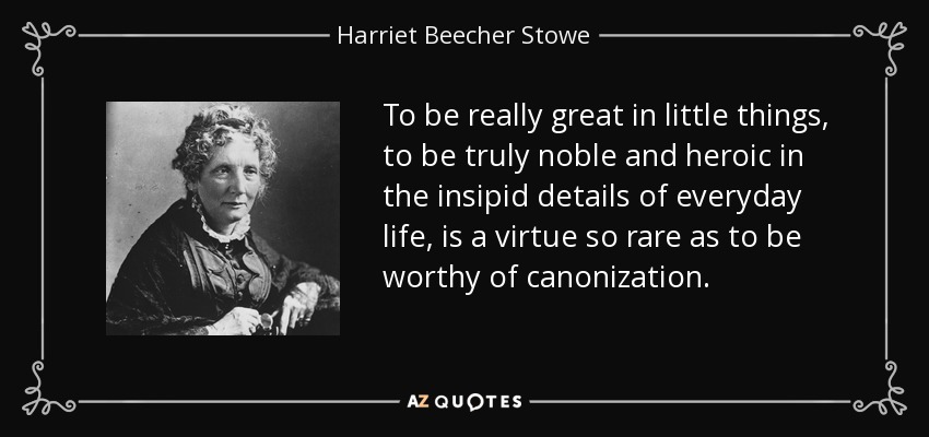 To be really great in little things, to be truly noble and heroic in the insipid details of everyday life, is a virtue so rare as to be worthy of canonization. - Harriet Beecher Stowe