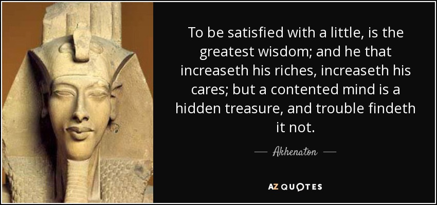 Estar satisfecho con poco es la mayor sabiduría; y el que aumenta sus riquezas, aumenta sus preocupaciones; pero una mente satisfecha es un tesoro escondido, y los problemas no lo encuentran. - Akhenaton