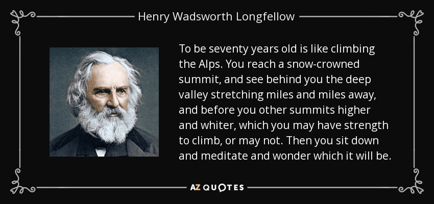 To be seventy years old is like climbing the Alps. You reach a snow-crowned summit, and see behind you the deep valley stretching miles and miles away, and before you other summits higher and whiter, which you may have strength to climb, or may not. Then you sit down and meditate and wonder which it will be. - Henry Wadsworth Longfellow