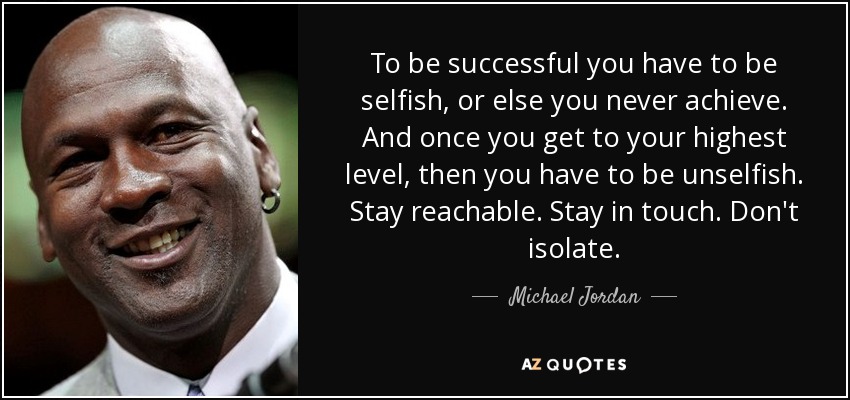 To be successful you have to be selfish, or else you never achieve. And once you get to your highest level, then you have to be unselfish. Stay reachable. Stay in touch. Don't isolate. - Michael Jordan