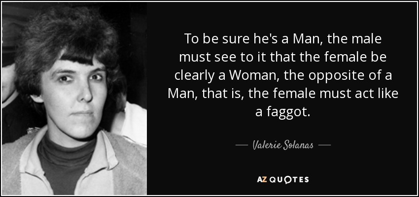 To be sure he's a Man, the male must see to it that the female be clearly a Woman, the opposite of a Man, that is, the female must act like a faggot. - Valerie Solanas